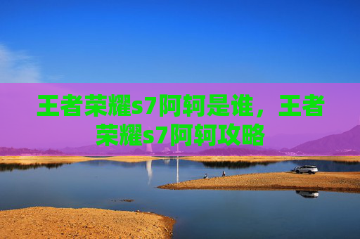 王者荣耀s7阿轲是谁,王者荣耀s7阿轲攻略 王者荣耀s7阿轲是谁,王者荣耀s7阿轲攻略