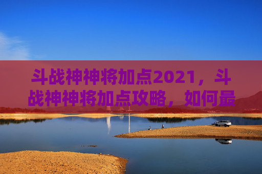 斗战神神将加点2021，斗战神神将加点攻略，如何最大化你的战斗力