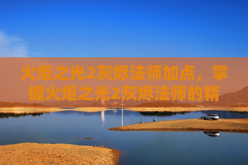 火炬之光2灰烬法师加点，掌握火炬之光2灰烬法师的精髓，全面攻略