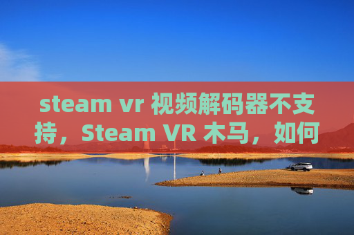 steam vr 视频解码器不支持，Steam VR 木马，如何避免成为受害者，并保护自己的设备