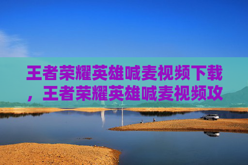 王者荣耀英雄喊麦视频下载，王者荣耀英雄喊麦视频攻略