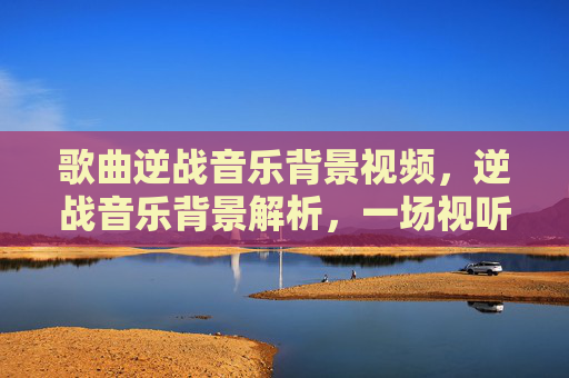 歌曲逆战音乐背景视频,逆战音乐背景解析,一场视听盛宴的幕后故事 歌曲逆战音乐背景视频,逆战音乐背景解析,一场视听盛宴的幕后故事