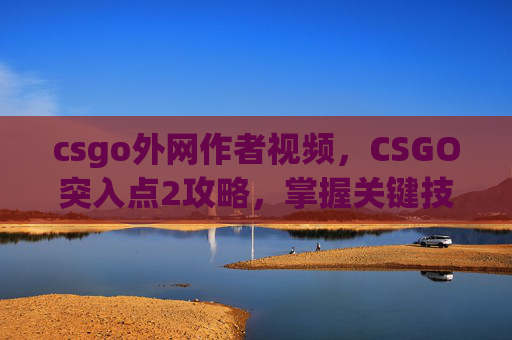 csgo外网作者视频，CSGO突入点2攻略，掌握关键技巧，成为游戏中的突袭高手