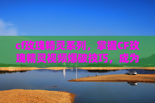 cf玫瑰精灵系列，掌握CF玫瑰精灵视频爆破技巧，成为游戏中的狙击高手