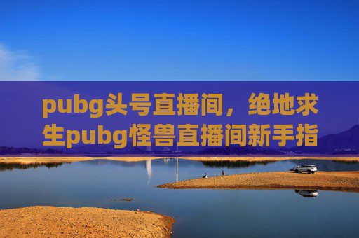 pubg头号直播间，绝地求生pubg怪兽直播间新手指南，如何成为直播高手