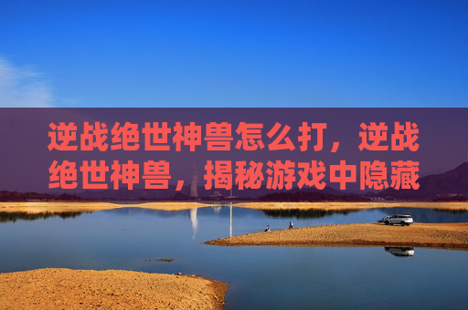 逆战绝世神兽怎么打，逆战绝世神兽，揭秘游戏中隐藏的神秘力量