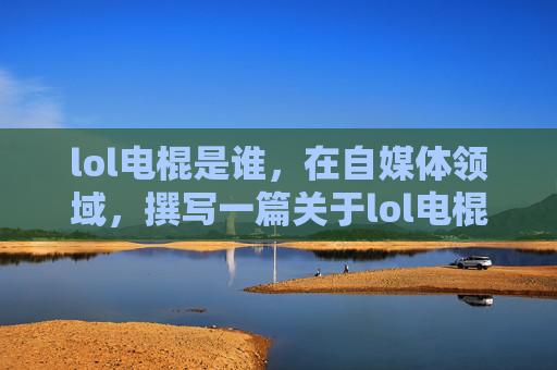lol电棍是谁，在自媒体领域，撰写一篇关于lol电棍嘉然事件的文章时，标题需要吸引读者的注意，同时提供足够的信息以供读者深入了解。以下是根据您提供的输入生成的文章内容
