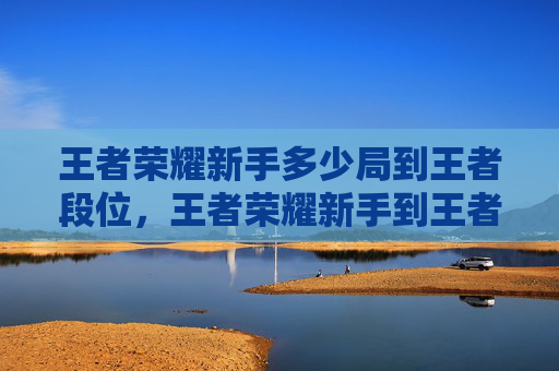 王者荣耀新手多少局到王者段位，王者荣耀新手到王者的攻略文章