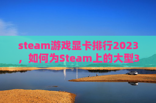 steam游戏显卡排行2023，如何为Steam上的大型3A游戏选择合适的显卡？