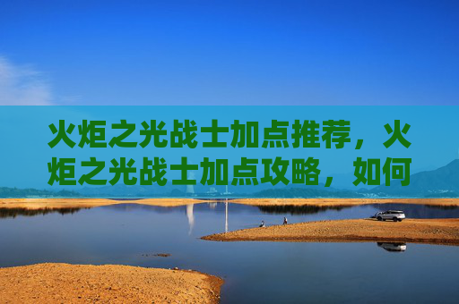 火炬之光战士加点推荐，火炬之光战士加点攻略，如何最大化你的战斗力
