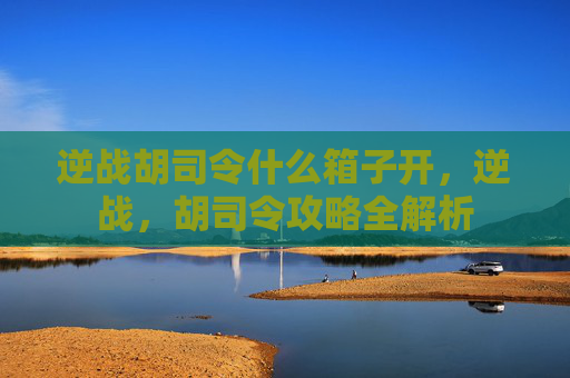 逆战胡司令什么箱子开,逆战,胡司令攻略全解析 逆战胡司令什么箱子开,逆战,胡司令攻略全解析