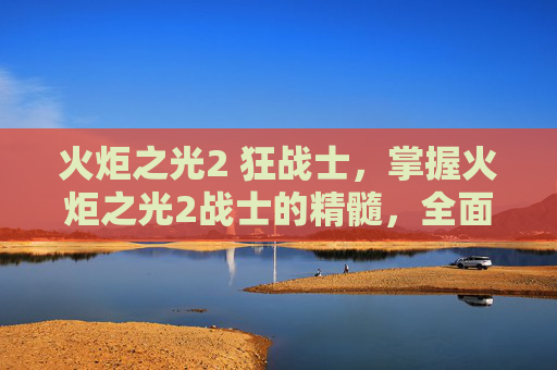 火炬之光2 狂战士，掌握火炬之光2战士的精髓，全面攻略指南