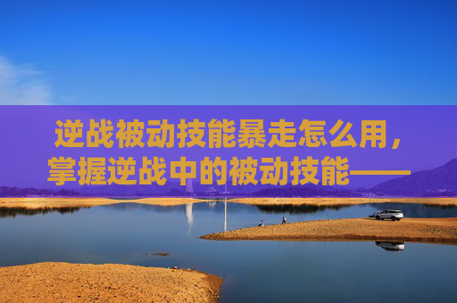 逆战被动技能暴走怎么用，掌握逆战中的被动技能——暴走，成为战场上的主宰！