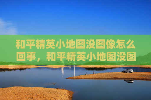 和平精英小地图没图像怎么回事，和平精英小地图没图像，解决无图像问题全攻略，玩得更顺更准