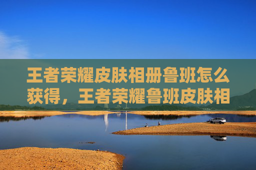 王者荣耀皮肤相册鲁班怎么获得，王者荣耀鲁班皮肤相册全方位攻略，从获取、日常使用到进阶玩法，手把手带你玩转这套优质皮肤内容