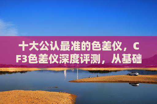 十大公认最准的色差仪,CF3色差仪深度评测,从基础功能到应用场景,全面解析这款专业色差检测工具的实用价值 十大公认最准的色差仪,CF3色差仪深度评测,从基础功能到应用场景,全面解析这款专业色差检测工具的实用价值