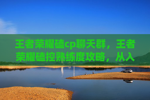 王者荣耀磕cp聊天群，王者荣耀磕控熟练度攻略，从入门到精通，打造王者节奏！