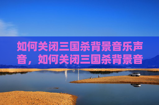 如何关闭三国杀背景音乐声音，如何关闭三国杀背景音乐，全流程操作指南与避坑要点