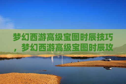 梦幻西游高级宝图时辰技巧，梦幻西游高级宝图时辰攻略