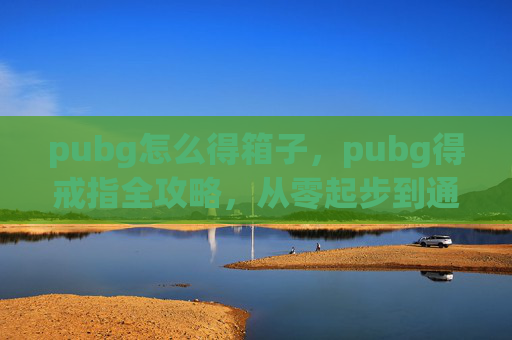 pubg怎么得箱子,pubg得戒指全攻略,从零起步到通关必备技巧,让你轻松拿到心仪道具 pubg怎么得箱子,pubg得戒指全攻略,从零起步到通关必备技巧,让你轻松拿到心仪道具