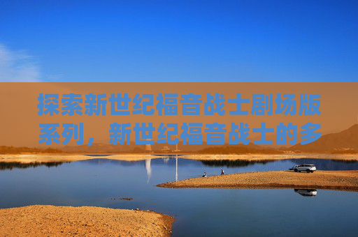 探索新世纪福音战士剧场版系列，新世纪福音战士的多部作品解析与深度解读