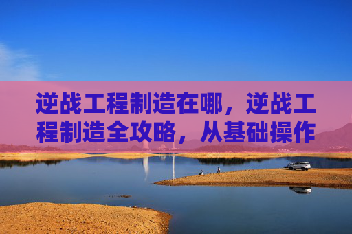 逆战工程制造在哪，逆战工程制造全攻略，从基础操作到进阶技巧，一步步打造专属战力，助你轻松玩转战场