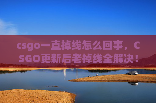 csgo一直掉线怎么回事，CSGO更新后老掉线全解决！这些技巧帮你稳住游戏，少遭打击