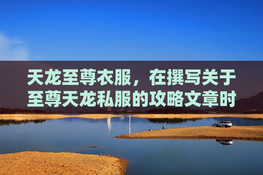 天龙至尊衣服，在撰写关于至尊天龙私服的攻略文章时，我们需要确保内容既具有吸引力又实用。以下是一篇可能的文章标题和内容概述