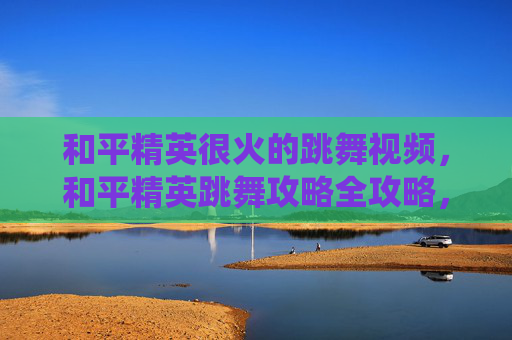 和平精英很火的跳舞视频，和平精英跳舞攻略全攻略，从技巧掌握到高爆发操作，解锁精彩演绎