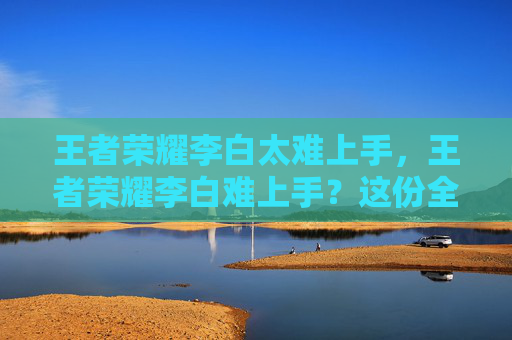 王者荣耀李白太难上手，王者荣耀李白难上手？这份全方位攻略助你快速掌握核心技巧与操作精髓