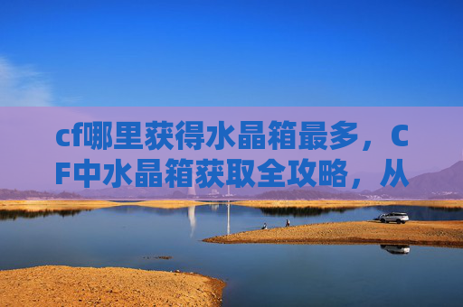 cf哪里获得水晶箱最多，CF中水晶箱获取全攻略，从线索到成品的完整流程详解，助你高效解锁优质道具