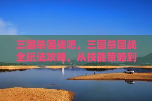 三国杀国战吧，三国杀国战全玩法攻略，从技能策略到局势掌控，玩转这场跨时空博弈！
