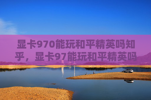显卡970能玩和平精英吗知乎，显卡97能玩和平精英吗？详细评估与实用攻略