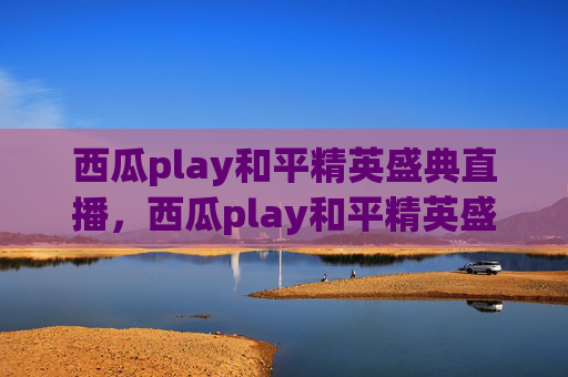 西瓜play和平精英盛典直播,西瓜play和平精英盛典全攻略,从赛前备战到赛中操作,全方位破解生存与通关核心! 西瓜play和平精英盛典直播,西瓜play和平精英盛典全攻略,从赛前备战到赛中操作,全方位破解生存与通关核心!