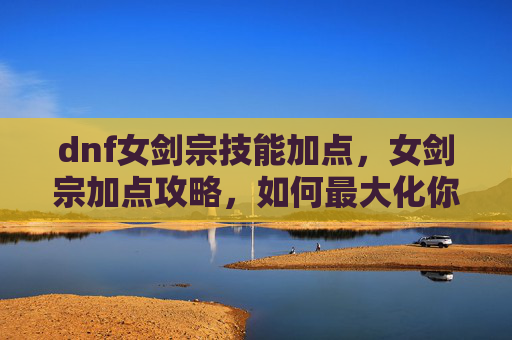 dnf女剑宗技能加点，女剑宗加点攻略，如何最大化你的输出与生存能力