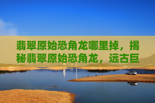 翡翠原始恐角龙哪里掉,揭秘翡翠原始恐角龙,远古巨兽的神秘面纱 翡翠原始恐角龙哪里掉,揭秘翡翠原始恐角龙,远古巨兽的神秘面纱