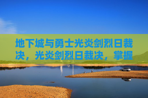 地下城与勇士光炎剑烈日裁决，光炎剑烈日裁决，掌握这把传奇武器的锻造与使用之道