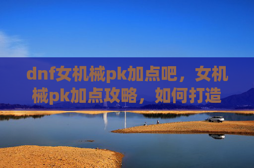 dnf女机械pk加点吧，女机械pk加点攻略，如何打造最强战斗机器