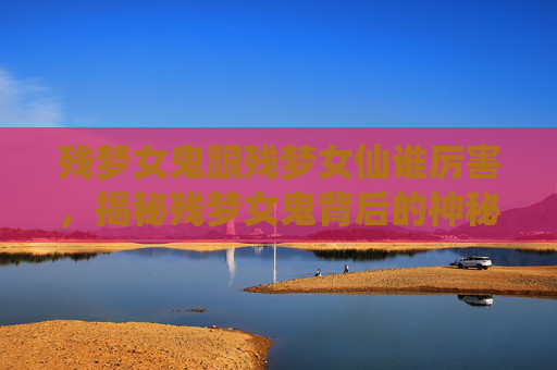 残梦女鬼跟残梦女仙谁厉害，揭秘残梦女鬼背后的神秘故事