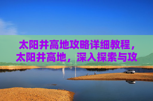 太阳井高地攻略详细教程,太阳井高地,深入探索与攻略指南 太阳井高地攻略详细教程,太阳井高地,深入探索与攻略指南