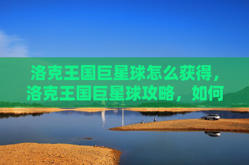洛克王国巨星球怎么获得，洛克王国巨星球攻略，如何高效利用你的资源