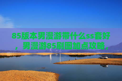 85版本男漫游带什么ss套好,男漫游85刷图加点攻略,掌握技能组合与装备选择 85版本男漫游带什么ss套好,男漫游85刷图加点攻略,掌握技能组合与装备选择