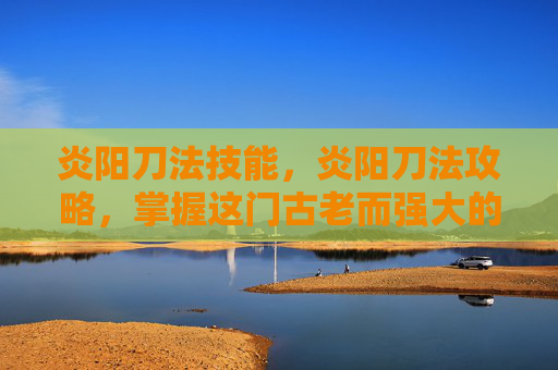 炎阳刀法技能，炎阳刀法攻略，掌握这门古老而强大的武术，成为真正的战斗大师