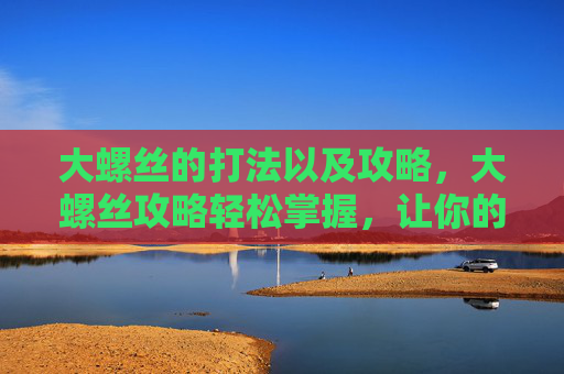 大螺丝的打法以及攻略,大螺丝攻略轻松掌握,让你的工作效率翻倍! 大螺丝的打法以及攻略,大螺丝攻略轻松掌握,让你的工作效率翻倍!
