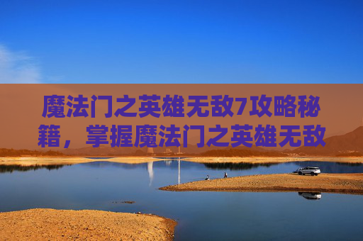魔法门之英雄无敌7攻略秘籍，掌握魔法门之英雄无敌7，策略与技巧的完美融合