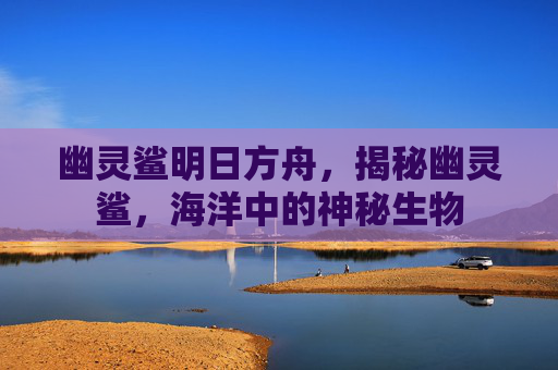 幽灵鲨明日方舟,揭秘幽灵鲨,海洋中的神秘生物 幽灵鲨明日方舟,揭秘幽灵鲨,海洋中的神秘生物