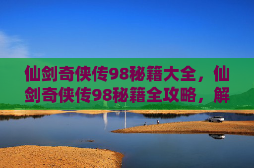 仙剑奇侠传98秘籍大全，仙剑奇侠传98秘籍全攻略，解锁游戏新境界