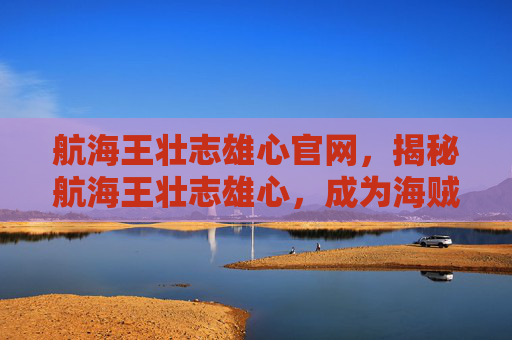 航海王壮志雄心官网,揭秘航海王壮志雄心,成为海贼王的终极攻略 航海王壮志雄心官网,揭秘航海王壮志雄心,成为海贼王的终极攻略