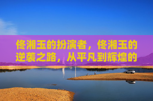 佟湘玉的扮演者,佟湘玉的逆袭之路,从平凡到辉煌的人生攻略 佟湘玉的扮演者,佟湘玉的逆袭之路,从平凡到辉煌的人生攻略