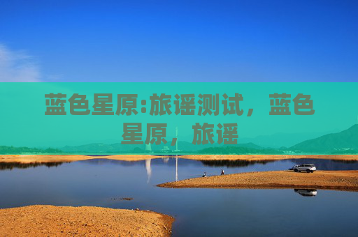 蓝色星原:旅谣测试,蓝色星原,旅谣 蓝色星原:旅谣测试,蓝色星原,旅谣